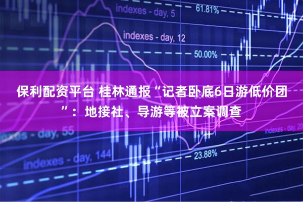 保利配资平台 桂林通报“记者卧底6日游低价团”：地接社、导游等被立案调查