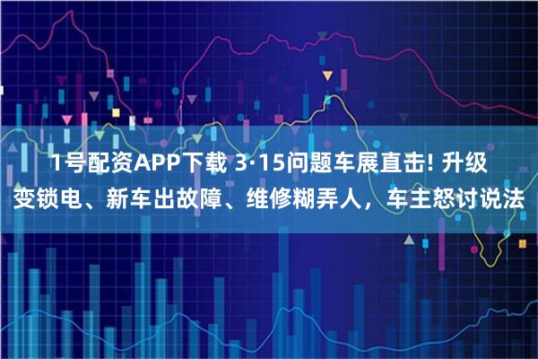 1号配资APP下载 3·15问题车展直击! 升级变锁电、新车出故障、维修糊弄人，车主怒讨说法