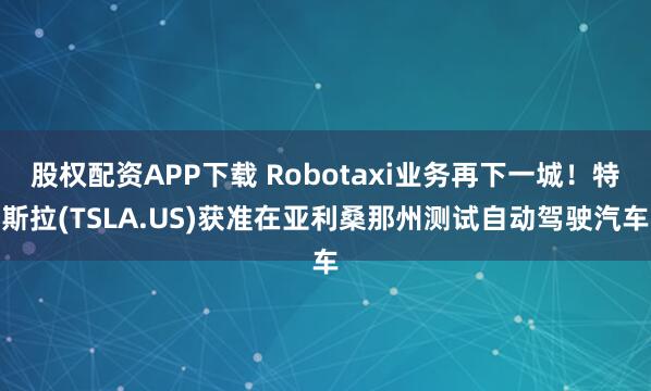 股权配资APP下载 Robotaxi业务再下一城！特斯拉(TSLA.US)获准在亚利桑那州测试自动驾驶汽车