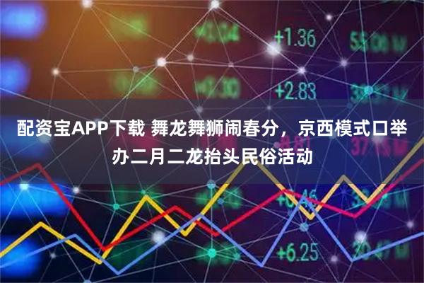 配资宝APP下载 舞龙舞狮闹春分，京西模式口举办二月二龙抬头民俗活动