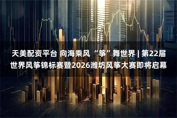 天美配资平台 向海乘风 “筝”舞世界 | 第22届世界风筝锦标赛暨2026潍坊风筝大赛即将启幕