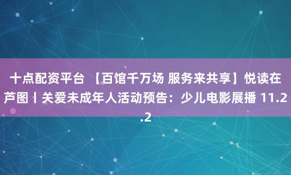 十点配资平台 【百馆千万场 服务来共享】悦读在芦图丨关爱未成年人活动预告：少儿电影展播 11.2