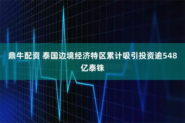 鼎牛配资 泰国边境经济特区累计吸引投资逾548亿泰铢