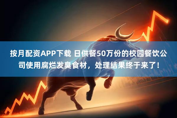 按月配资APP下载 日供餐50万份的校园餐饮公司使用腐烂发臭食材，处理结果终于来了！