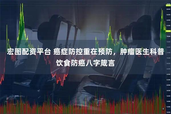 宏图配资平台 癌症防控重在预防，肿瘤医生科普饮食防癌八字箴言
