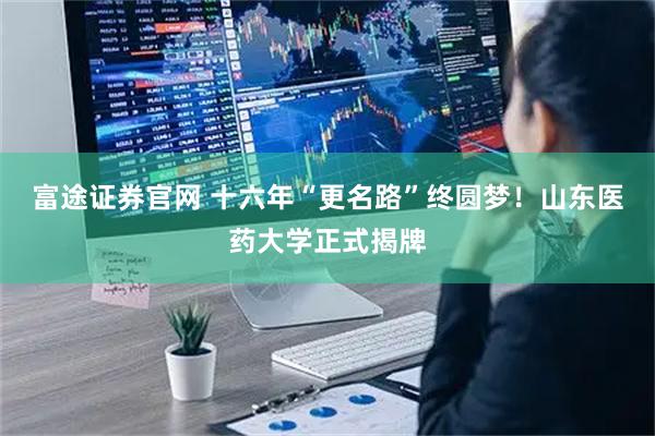 富途证券官网 十六年“更名路”终圆梦！山东医药大学正式揭牌