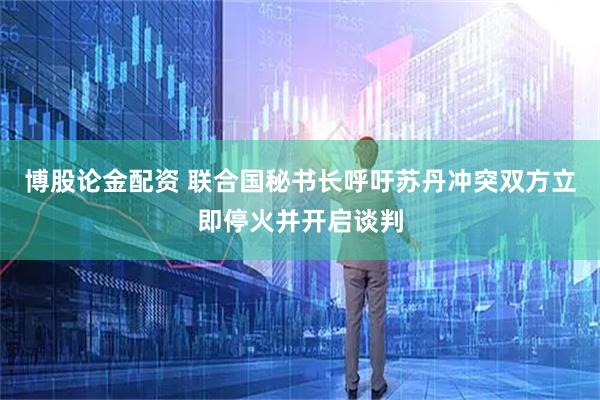 博股论金配资 联合国秘书长呼吁苏丹冲突双方立即停火并开启谈判