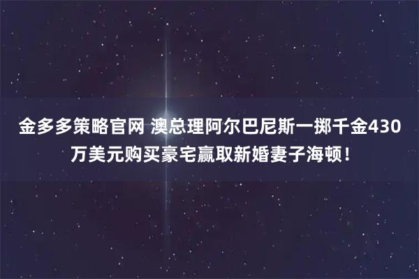 金多多策略官网 澳总理阿尔巴尼斯一掷千金430万美元购买豪宅赢取新婚妻子海顿！