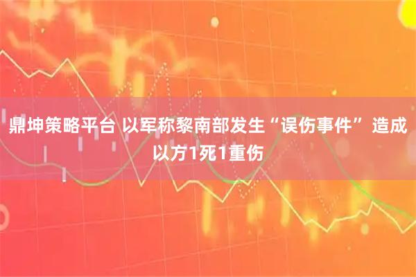 鼎坤策略平台 以军称黎南部发生“误伤事件” 造成以方1死1重伤