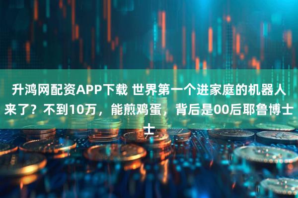 升鸿网配资APP下载 世界第一个进家庭的机器人来了？不到10万，能煎鸡蛋，背后是00后耶鲁博士