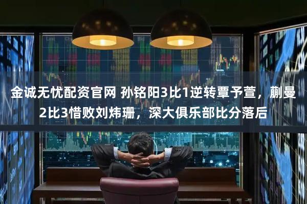 金诚无忧配资官网 孙铭阳3比1逆转覃予萱，蒯曼2比3惜败刘炜珊，深大俱乐部比分落后