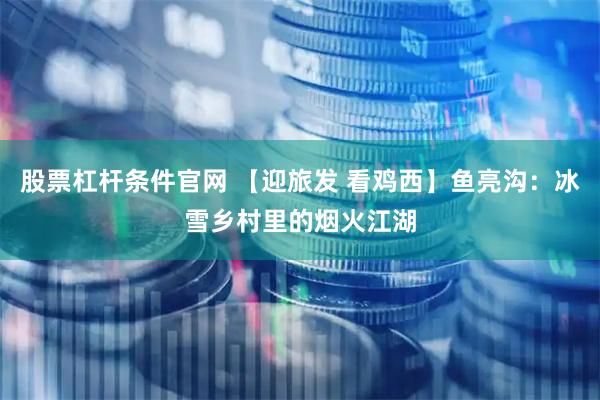 股票杠杆条件官网 【迎旅发 看鸡西】鱼亮沟：冰雪乡村里的烟火江湖
