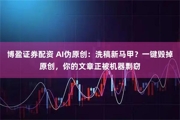 博盈证券配资 AI伪原创：洗稿新马甲？一键毁掉原创，你的文章正被机器剽窃