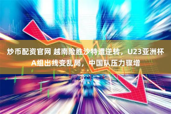 炒币配资官网 越南险胜沙特遭逆转，U23亚洲杯A组出线变乱局，中国队压力骤增