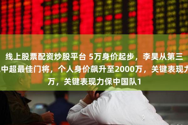 线上股票配资炒股平台 5万身价起步，李昊从第三门将逆袭成中超最佳门将，个人身价飙升至2000万，关键表现力保中国队1