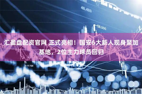 汇盈盘配资官网 正式亮相！国安6大新人现身聚加基地，2位主力球员回归