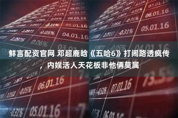 鲜言配资官网 邓超鹿晗《五哈6》打闹路透疯传，内娱活人天花板非他俩莫属