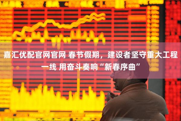嘉汇优配官网官网 春节假期，建设者坚守重大工程一线 用奋斗奏响“新春序曲”
