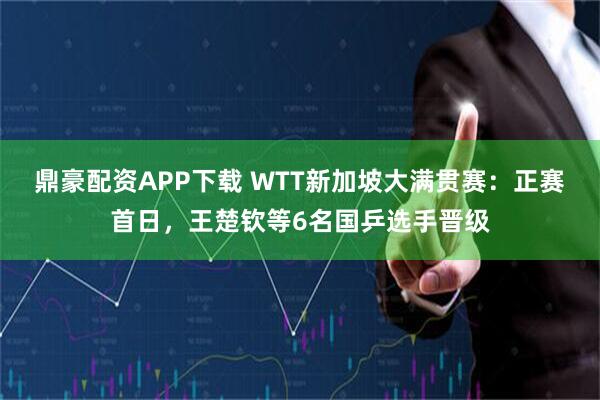 鼎豪配资APP下载 WTT新加坡大满贯赛：正赛首日，王楚钦等6名国乒选手晋级