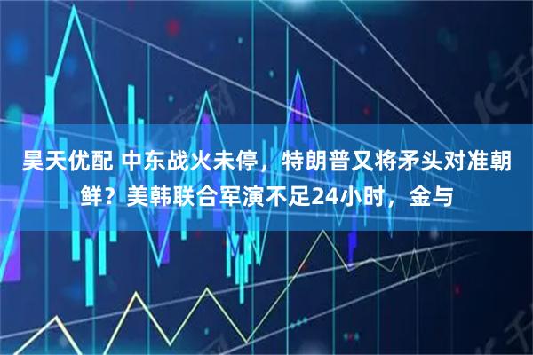 昊天优配 中东战火未停，特朗普又将矛头对准朝鲜？美韩联合军演不足24小时，金与