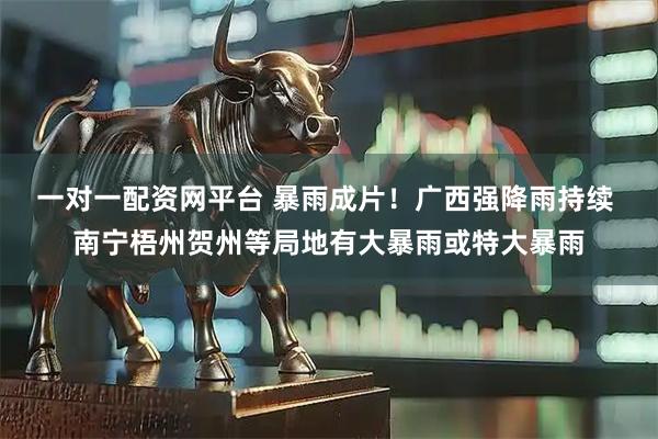 一对一配资网平台 暴雨成片！广西强降雨持续 南宁梧州贺州等局地有大暴雨或特大暴雨