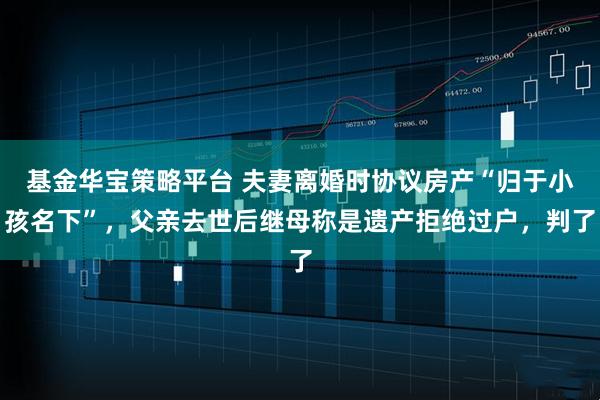 基金华宝策略平台 夫妻离婚时协议房产“归于小孩名下”，父亲去世后继母称是遗产拒绝过户，判了