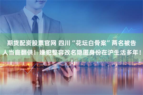 期货配资股票官网 四川“花坛白骨案”两名被告人当庭翻供！嫌犯整容改名隐匿身份在沪生活多年！