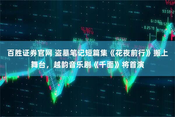 百胜证券官网 盗墓笔记短篇集《花夜前行》搬上舞台，越韵音乐剧《千面》将首演