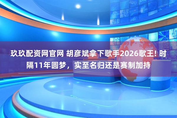 玖玖配资网官网 胡彦斌拿下歌手2026歌王! 时隔11年圆梦，实至名归还是赛制加持