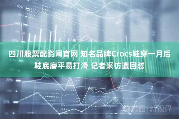 四川股票配资网官网 知名品牌Crocs鞋穿一月后鞋底磨平易打滑 记者采访遭回怼