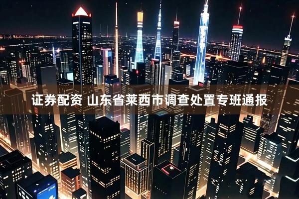 证券配资 山东省莱西市调查处置专班通报