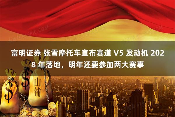 富明证券 张雪摩托车宣布赛道 V5 发动机 2028 年落地，明年还要参加两大赛事