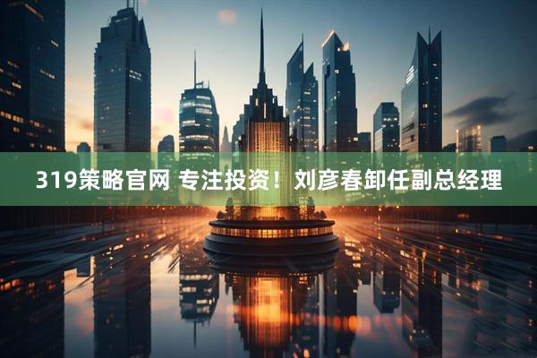 319策略官网 专注投资！刘彦春卸任副总经理